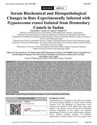 Int. J. Life. Sci. Scienti. Res., 3(3): 1075-1084 MAY 2017
Copyright © 2015-2017| IJLSSR by Society for Scientific Research is under a CC BY-NC 4.0 International License Page 1075
Serum Biochemical and Histopathological
Changes in Rats Experimentally Infected with
Trypanosoma evansi Isolated from Dromedary
Camels in Sudan
Abuessailla A1
, Ismail AA2
, Agab H3*
, Shuaib YA4
1
Ministry of Animals Resources and Fisheries, South Darfur State, Ministry of Agriculture,
El-Qassim Veterinary Diagnostic Laboratory, Department of Parasitology, Buraydah, Saudi Arabia
2
Department of Pathology, Parasitology and Microbiology, College of Veterinary Medicine, Sudan University of
Science and Technology, Sudan
3
Department of Fisheries and Wildlife Science, College of Animal Production Science and Technology, Sudan
University of Science and Technology. The Arab Centre for the Studies of Arid Zones and Dry Lands (ACSAD),
Cairo Office, Giza, Cairo, Egypt
4
Department of Preventive Veterinary Medicine and Public Health, College of Veterinary Medicine,
Sudan University of Science and Technology, Sudan
*
Address for Correspondence: Dr. Hamid Agab, HOD, Department of Fisheries and Wildlife Science, Camel Research
and Development Program. The Arab Centre for the Studies of Arid Zones and Dry Lands (ACSAD),
Cairo Office, Cairo, Egypt
Received: 27 February 2017/Revised: 15 March 2017/Accepted: 19 April 2017
ABSTRACT- The biochemical and histopathological changes in rats experimentally infected with T. evansi isolated
from camels in El-Gadarif State, Sudan, were studied. A number of 18 adult male outbred albino rats, weighing between
133-137g were used in the study. The rats were divided into 3 groups of 6 animals each (A,B and E). Group A and B were
intraperitoneally infected with T. evansi (Showak stabilate) with 1×104
trypanosoma for the inoculum. Group B was given
quinapyramine sulphate (20 mg/kg bwt) after parasitaemia was evident. Group E was left healthy uninfected controls for
the stabilate. There was significant reduction in serum glucose and phosphorus; compared to significant increase in
Glutamate Oxaloacetate Transaminase (GOT), Glutamate Pyruvate Transaminase (GPT) and total protein in groups (A
and B). Microscopically, the brain tissues of the infected rats revealed acute congestion of the meningeal capillaries,
perivascular oedema, neuronecrosis (vaculation), gliosis and trypomastigotes in dilated capillaries. The lung revealed
oedema, congestion, multifocal alveolar emphysema, hyperplasia of the peri-bronchiolar lymphoid tissues and
haemorrhages. The spleen showed extensive haemorrhages, haemosiderosis and aggregation of histiocytes resulting in
multinuclear giant cells formation. The kidneys showed acute congestion of the glomerular tufts. All tissues obtained
showed exactly the same histopathological changes. No significant histopathological alterations were observed in the liver
and heart. The most consistent histopathological changes were seen in the brain, lungs, spleen and kidneys. These changes
were consistent with trypanosome infection and were conﬁrmed by the presence of trypanosomes in most of the tissue
sections examined.
Key-words- histopathological, biochemical, changes, T. evansi, dromedary camels, Sudan
Access this article online
Quick Response Code Website:
www.ijlssr.com
DOI: 10.21276/ijlssr.2017.3.3.19
INTRODUCTION
Trypanosomiasis is considered as one of the most common
and serious disease problem in several camel breeding
countries [1-2]. The pathology of Trypanosoma evansi
infection was studied in Swiss albino mice using cattle
isolate of the parasite. Gross post-mortem examination
revealed enlargement of the spleen and petechial
haemorrhages in the liver in the terminal stages of disease.
Tissue sections revealed presence of numerous
trypanosomes in blood vessels of the liver, spleen, brain
ARTICLERESEARCH
 