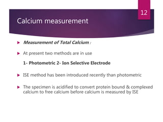 Calcium measurement
 Measurement of Total Calcium :
 At present two methods are in use
1- Photometric 2- Ion Selective Electrode
 ISE method has been introduced recently than photometric
 The specimen is acidified to convert protein bound & complexed
calcium to free calcium before calcium is measured by ISE
12
 