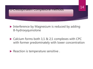 o-Cresolpthalein Complexone methods
 Interference by Magnesium is reduced by adding
8-hydroxyquinolone
 Calcium forms both 1;1 & 2;1 complexes with CPC
with former predominately with lower concentration
 Reaction is temperature sensitive .
14
 
