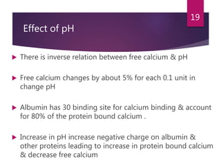 Effect of pH
 There is inverse relation between free calcium & pH
 Free calcium changes by about 5% for each 0.1 unit in
change pH
 Albumin has 30 binding site for calcium binding & account
for 80% of the protein bound calcium .
 Increase in pH increase negative charge on albumin &
other proteins leading to increase in protein bound calcium
& decrease free calcium
19
 