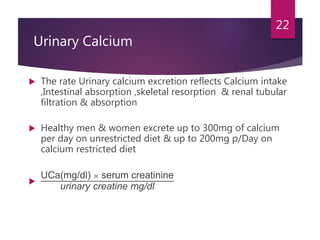 Urinary Calcium
 The rate Urinary calcium excretion reflects Calcium intake
,Intestinal absorption ,skeletal resorption & renal tubular
filtration & absorption
 Healthy men & women excrete up to 300mg of calcium
per day on unrestricted diet & up to 200mg p/Day on
calcium restricted diet

UCa(mg/dl) × serum creatinine
urinary creatine mg/dl
22
 