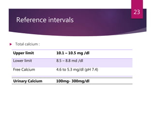Reference intervals
23
 Total calcium :
Upper limit 10.1 – 10.5 mg /dl
Lower limit 8.5 – 8.8 md /dl
Free Calcium 4.6 to 5.3 mg/dl (pH 7.4)
Urinary Calcium 100mg- 300mg/dl
 