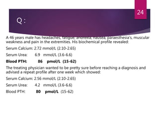 Q :
A 46 years male has headaches, fatigue, anorexia, nausea, paraesthesia's, muscular
weakness and pain in the extremities. His biochemical profile revealed:
Serum Calcium: 2.72 mmol/L (2.10-2.65)
Serum Urea: 6.9 mmol/L (3.6-6.6)
Blood PTH: 86 pmol/L (15-62)
The treating physician wanted to be pretty sure before reaching a diagnosis and
advised a repeat profile after one week which showed:
Serum Calcium: 2.56 mmol/L (2.10-2.65)
Serum Urea: 4.2 mmol/L (3.6-6.6)
Blood PTH: 80 pmol/L (15-62)
24
 