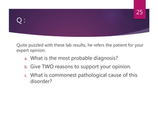 Q :
Quite puzzled with these lab results, he refers the patient for your
expert opinion.
a. What is the most probable diagnosis?
b. Give TWO reasons to support your opinion.
c. What is commonest pathological cause of this
disorder?
25
 