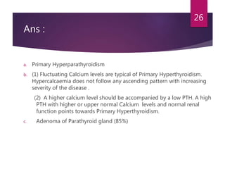 Ans :
a. Primary Hyperparathyroidism
b. (1) Fluctuating Calcium levels are typical of Primary Hyperthyroidism.
Hypercalcaemia does not follow any ascending pattern with increasing
severity of the disease .
(2) A higher calcium level should be accompanied by a low PTH. A high
PTH with higher or upper normal Calcium levels and normal renal
function points towards Primary Hyperthyroidism.
c. Adenoma of Parathyroid gland (85%)
26
 