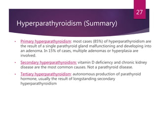Hyperparathyroidism (Summary)
• Primary hyperparathyroidism: most cases (85%) of hyperparathyroidism are
the result of a single parathyroid gland malfunctioning and developing into
an adenoma. In 15% of cases, multiple adenomas or hyperplasia are
involved.
• Secondary hyperparathyroidism: vitamin D deficiency and chronic kidney
disease are the most common causes. Not a parathyroid disease.
• Tertiary hyperparathyroidism: autonomous production of parathyroid
hormone, usually the result of longstanding secondary
hyperparathyroidism
27
 