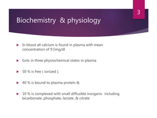 Biochemistry & physiology
 In blood all calcium is found in plasma with mean
concentration of 9.5mg/dl
 Exits in three physiochemical states in plasma
 50 % is free ( ionized ),
 40 % is bound to plasma protein &
 10 % is complexed with small diffusible inorganic including
bicarbonate ,phosphate, lactate ,& citrate
3
 