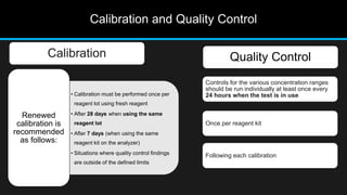 Calibration and Quality Control
Calibration Quality Control
Controls for the various concentration ranges
should be run individually at least once every
24 hours when the test is in use
Once per reagent kit
Following each calibration
• Calibration must be performed once per
reagent lot using fresh reagent
• After 28 days when using the same
reagent lot
• After 7 days (when using the same
reagent kit on the analyzer)
• Situations where quality control findings
are outside of the defined limits
Renewed
calibration is
recommended
as follows:
 