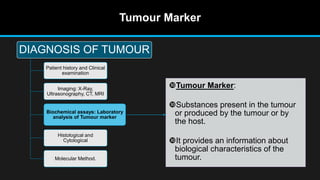 Tumour Marker
Tumour Marker:
Substances present in the tumour
or produced by the tumour or by
the host.
It provides an information about
biological characteristics of the
tumour.
DIAGNOSIS OF TUMOUR
Patient history and Clinical
examination
Imaging: X-Ray,
Ultrasonography, CT, MRI
Biochemical assays: Laboratory
analysis of Tumour marker
Histological and
Cytological
Molecular Method.
 