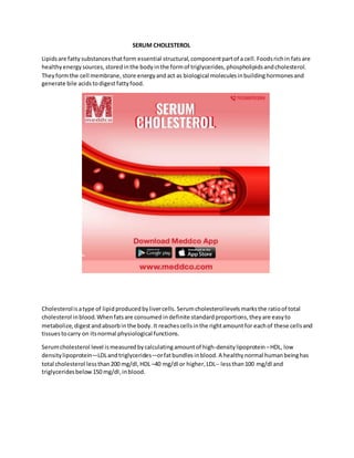SERUM CHOLESTEROL
Lipidsare fatty substancesthatform essential structural,componentpartof a cell. Foodsrichin fats are
healthyenergy sources,storedinthe body inthe formof triglycerides,phospholipidsandcholesterol.
They formthe cell membrane, store energyand act as biological moleculesinbuildinghormones and
generate bile acidstodigestfattyfood.
Cholesterolisatype of lipid producedbylivercells. Serumcholesterollevels marksthe ratioof total
cholesterol inblood. Whenfatsare consumed indefinite standardproportions, theyare easyto
metabolize, digestandabsorbinthe body. It reachescellsinthe rightamount for eachof these cellsand
tissuestocarry on itsnormal physiological functions.
Serumcholesterol level ismeasured bycalculatingamountof high-density lipoprotein –HDL, low
densitylipoprotein—LDLandtriglycerides—orfatbundles inblood. A healthy normal humanbeinghas
total cholesterol lessthan200 mg/dl, HDL –40 mg/dl or higher,LDL-- lessthan100 mg/dl and
triglyceridesbelow150 mg/dl,inblood.
 