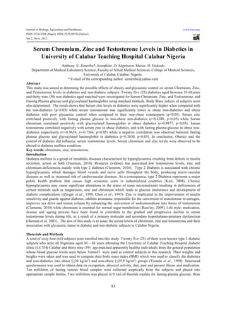 Journal of Biology, Agriculture and Healthcare                                                             www.iiste.org
ISSN 2224-3208 (Paper) ISSN 2225-093X (Online)
Vol 2, No.6, 2012


     Serum Chromium, Zinc and Testosterone Levels in Diabetics in
        University of Calabar Teaching Hospital Calabar Nigeria
                         Anthony .U. Emeribe*, Josephine .O. Akpotuzor, Maisie .H. Etukudo
    Department of Medical Laboratory Science, Faculty of Allied Medical Sciences, College of Medical Sciences,
                                        University of Calabar, Calabar, Nigeria.
                              * E-mail of the corresponding author: uemeribe@yahoo.com
Abstract
This study was aimed at determing the possible effects of obesity and glycaemic control on serum Chromium, Zinc,
and Testosterone levels in diabetics and non-diabetic subjects. Twenty five (25) diabetics aged between 35-68years
and thirty nine (39) non-diabetics aged matched were investigated for Serum Chromium, Zinc, and Testosterone, and
Fasting Plasma glucose and glycosylated haemoglobin using standard methods. Body Mass indices of subjects were
also determined. The result shows that Serum zinc levels in diabetics were significantly higher when compared with
the non-diabetics (p<0.05) while serum testosterone was significantly lower in obese non-diabetics and obese
diabetics with poor glycaemic control when compared to their non-obese counterparts (p<0.05). Serum zinc
correlated positively with fasting plasma glucose in non-obese non-diabetics (r=0.4388, p<0.05) while Serum
chromium correlated positively with glycosylated haemoglobin in obese diabetics (r=0.9877, p<0.05). Serum
testosterone correlated negatively with serum zinc in obese diabetics, and with fasting plasma glucose in obese non-
diabetics respectively (r=-0.9639, r=-0.7364, p<0.05) while a negative correlation was observed between fasting
plasma glucose and glycosylated haemoglobin in diabetics (r=0.3830, p<0.05). In conclusion, Obesity and the
control of diabetes did influence serum testosterone levels. Serum chromium and zinc levels were observed to be
altered in diabetes mellitus condition.
Key words: chromium, zinc, testosterone.
Introduction
Diabetes mellitus is a group of metabolic diseases characterized by hyperglycaemia resulting from defects in insulin
secretion, action or both (Freeman, 2010). Research evidence has associated low testosterone levels, zinc and
chromium deficiencies mainly with type 2 diabetes (Clements, 2010). Type 2 Diabetes is associated with chronic
hyperglycaemia which damages blood vessels and nerve cells throughout the body, producing micro-vascular
diseases as well as increased risk of cardiovascular diseases. As a consequence, type 2 Diabetes represents a major
public health problem that causes high economic costs in industrialized countries (Kazi, 2008). Chronic
hyperglycaemia may cause significant alterations in the status of some micronutrients resulting in deficiencies of
certain minerals such as magnesium, zinc and chromium which leads to glucose intolerance and development of
diabetic complications ((Zargar et al., 1998, Chen et al., 1995). Zinc is implicated in the improvement of insulin
sensitivity and guards against diabetes, inhibits aromatase responsible for the conversion of testosterone to estrogen,
improves sex drive and semen volume by enhancing the conversion of androstenedione into forms of testosterone
(Clements, 2010) while chromium is essential for normal sugar metabolism (Reavley, 2009). Life style, medication,
disease and ageing process have been found to contribute to the gradual and progressive decline in serum
testosterone levels during life, as a result of a primary testicular and secondary hypothalamo-pituitary dysfunction
(Harman et al, 2001). The aim of this study is to assay the serum levels of chromium, zinc and testosterone and their
association with glycaemic status in diabetic and non-diabetic subjects in Calabar Nigeria.

Materials and Methods
A total of sixty four (64) subjects were enrolled into this study. Twenty five (25) of them were known type 2 diabetic
subjects who were all Nigerians aged 30 – 68 years attending the University of Calabar Teaching Hospital diabetic
clinic (UCTH) Calabar and thirty nine (39) age-matched apparently healthy individuals from the general population
whose blood glucose levels were below 5mmol/l were used as control subjects in this research. Their weights and
heights were taken and was used to compute their body mass index (BMI) which was used to classify the diabetics
and non-diabetics into obese (≥30 kg/m2) and non-obese (≤29.9 kg/m2) groups (Yoneda et al., 1998). Structured
questionnaire was used to obtain data on occupation, physical activity, diet, past and present illness and medication.
Ten millilitres of fasting venous blood samples were collected aseptically from the subjects and placed into
appropriate sample bottles. Two millilitres was placed in 0.1ml of fluoride oxalate for fasting plasma glucose, three


                                                          93
 