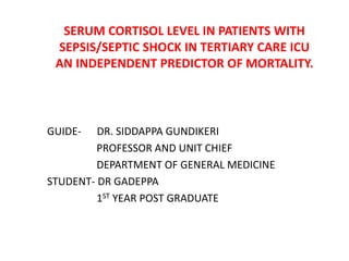 SERUM CORTISOL LEVEL IN PATIENTS WITH
SEPSIS/SEPTIC SHOCK IN TERTIARY CARE ICU
AN INDEPENDENT PREDICTOR OF MORTALITY.
GUIDE- DR. SIDDAPPA GUNDIKERI
PROFESSOR AND UNIT CHIEF
DEPARTMENT OF GENERAL MEDICINE
STUDENT- DR GADEPPA
1ST YEAR POST GRADUATE
 