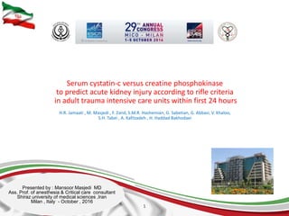 Serum cystatin-c versus creatine phosphokinase
to predict acute kidney injury according to rifle criteria
in adult trauma intensive care units within first 24 hours
H.R. Jamaati , M. Masjedi , F. Zand, S.M.R. Hashemian, G. Sabetian, G. Abbasi, V. Khaloo,
S.H. Tabei , A. Kafilzadeh , H. Haddad Bakhodaei
1
Presented by : Mansoor Masjedi MD
Ass. Prof. of anesthesia & Critical care consultant
Shiraz university of medical sciences ,Iran
Milan , Italy - October , 2016
 