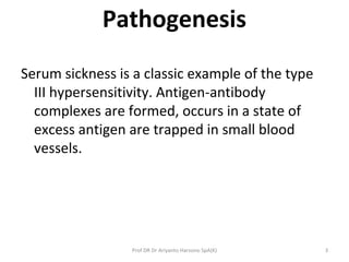 Pathogenesis
Serum sickness is a classic example of the type
III hypersensitivity. Antigen-antibody
complexes are formed, occurs in a state of
excess antigen are trapped in small blood
vessels.
3Prof DR Dr Ariyanto Harsono SpA(K)
 