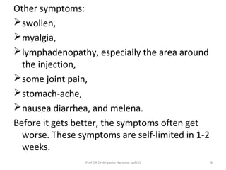 Other symptoms:
swollen,
myalgia,
lymphadenopathy, especially the area around
the injection,
some joint pain,
stomach-ache,
nausea diarrhea, and melena.
Before it gets better, the symptoms often get
worse. These symptoms are self-limited in 1-2
weeks.
Prof DR Dr Ariyanto Harsono SpA(K) 8
 