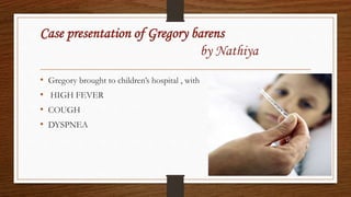 Case presentation of Gregory barens
by Nathiya
• Gregory brought to children’s hospital , with
• HIGH FEVER
• COUGH
• DYSPNEA
 