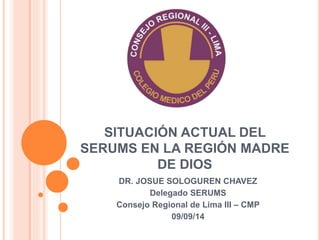 SITUACIÓN ACTUAL DEL 
SERUMS EN LA REGIÓN MADRE 
DE DIOS 
DR. JOSUE SOLOGUREN CHAVEZ 
Delegado SERUMS 
Consejo Regional de Lima III – CMP 
09/09/14 
 