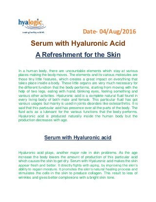 Date- 04/Aug/2016
Serum with Hyaluronic Acid
A Refreshment for the Skin
In a human body, there are uncountable elements which stay at various
places making the body moves. The elements and its various molecules are
those tiny little features, which creates a great impact on everything that
takes place inside a body. These little organs are very much necessary for
the different function that the body performs, starting from moving with the
help of two legs, eating with hand, blinking eyes, feeling something and
various other activities. Hyaluronic acid is a complete natural fluid found in
every living body of both male and female. This particular fluid has got
various usages but mainly is used in joints disorders like osteoarthritis. It is
said that this particular acid has presence over all the parts of the body. The
fluid acts as a lubricant for the various functions that the body performs.
Hyaluronic acid is produced naturally inside the human body but the
production decreases with age.
Serum with Hyaluronic acid
Hyaluronic acid plays, another major role in skin problems. As the age
increase the body lowers the amount of production of this particular acid
which causes the skin to get dry. Serum with Hyaluronic acid makes the skin
appear fresh and better. It directly fights with aging, by improving the skin’s
ability to regain moisture. It promotes the skin’s natural healing process and
stimulates the cells in the skin to produce collagen. This result to less of
wrinkles and gives better complexions with a bright skin tone.
 