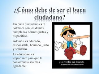 Un buen ciudadano es el
colabora con los demás,
cumple las normas justas y
es pacífico.
Además, es educado,
responsable, honrado, justo
y solidario.
La educación es
importante para que la
convivencia sea más
agradable.
 