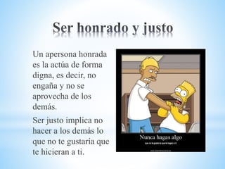 Un apersona honrada
es la actúa de forma
digna, es decir, no
engaña y no se
aprovecha de los
demás.
Ser justo implica no
hacer a los demás lo
que no te gustaría que
te hicieran a ti.
 
