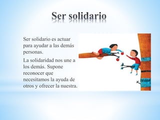 Ser solidario es actuar
para ayudar a las demás
personas.
La solidaridad nos une a
los demás. Supone
reconocer que
necesitamos la ayuda de
otros y ofrecer la nuestra.
 