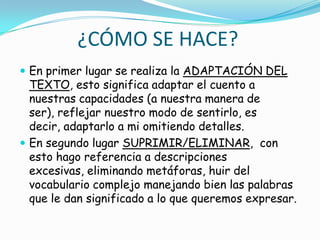 ¿CÓMO SE HACE?
 En primer lugar se realiza la ADAPTACIÓN DEL
  TEXTO, esto significa adaptar el cuento a
  nuestras capacidades (a nuestra manera de
  ser), reflejar nuestro modo de sentirlo, es
  decir, adaptarlo a mi omitiendo detalles.
 En segundo lugar SUPRIMIR/ELIMINAR, con
  esto hago referencia a descripciones
  excesivas, eliminando metáforas, huir del
  vocabulario complejo manejando bien las palabras
  que le dan significado a lo que queremos expresar.
 