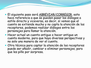  El siguiente paso será ABREVIAR/CORREGIR, esto
  hace referencia a que se pueden pasar los diálogos a
  estilo directo y viceversa, es decir, si vemos que el
  cuento se extiende mucho y no capta la atención de los
  receptores, podemos realizar diálogos entre los
  personajes para llamar la atención.
 Hacer actual un cuento antiguo o hacer antiguo un
  cuento moderno, para que haya diversas perspectivas y
  no solo una manera de ver el cuento.
 Otra técnica para captar la atención de los receptores
  puede ser añadir, cambiar o eliminar personajes, para
  que les pille por sorpresa.
 