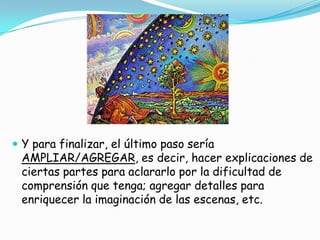  Y para finalizar, el último paso sería
 AMPLIAR/AGREGAR, es decir, hacer explicaciones de
 ciertas partes para aclararlo por la dificultad de
 comprensión que tenga; agregar detalles para
 enriquecer la imaginación de las escenas, etc.
 