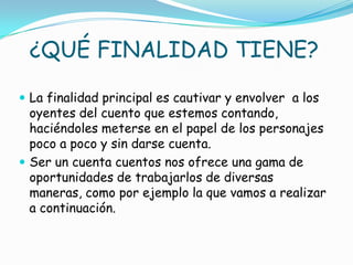 ¿QUÉ FINALIDAD TIENE?

 La finalidad principal es cautivar y envolver a los
  oyentes del cuento que estemos contando,
  haciéndoles meterse en el papel de los personajes
  poco a poco y sin darse cuenta.
 Ser un cuenta cuentos nos ofrece una gama de
  oportunidades de trabajarlos de diversas
  maneras, como por ejemplo la que vamos a realizar
  a continuación.
 
