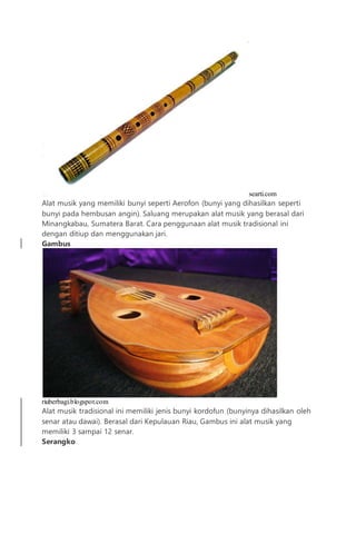searti.com
Alat musik yang memiliki bunyi seperti Aerofon (bunyi yang dihasilkan seperti
bunyi pada hembusan angin). Saluang merupakan alat musik yang berasal dari
Minangkabau, Sumatera Barat. Cara penggunaan alat musik tradisional ini
dengan ditiup dan menggunakan jari.
Gambus
riuberbagi.blogspot.com
Alat musik tradisional ini memiliki jenis bunyi kordofun (bunyinya dihasilkan oleh
senar atau dawai). Berasal dari Kepulauan Riau, Gambus ini alat musik yang
memiliki 3 sampai 12 senar.
Serangko
 