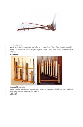 pusatpandang.com
Merupakan alat musik yang memiliki jenis bunyi kordofon. Cara memainkan alat
musik tradisional ini yaitu dengan digesek seperti biola. Alat musik ini berasal dari
Jakarta.
Angklung
alampedia.blogspot.com
Alat musik ini merupakan alat musik tradisional yang memiliki jenis suara ideofon.
Angklung berasal dari ibukota Jakarta.
Gamelan
 