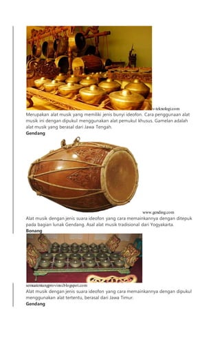 v-teknologi.com
Merupakan alat musik yang memiliki jenis bunyi ideofon. Cara penggunaan alat
musik ini dengan dipukul menggunakan alat pemukul khusus. Gamelan adalah
alat musik yang berasal dari Jawa Tengah.
Gendang
www.gending.com
Alat musik dengan jenis suara ideofon yang cara memainkannya dengan ditepuk
pada bagian lunak Gendang. Asal alat musik tradisional dari Yogyakarta.
Bonang
semuatentangprovinsi.blogspot.com
Alat musik dengan jenis suara ideofon yang cara memainkannya dengan dipukul
menggunakan alat tertentu, berasal dari Jawa Timur.
Gendang
 