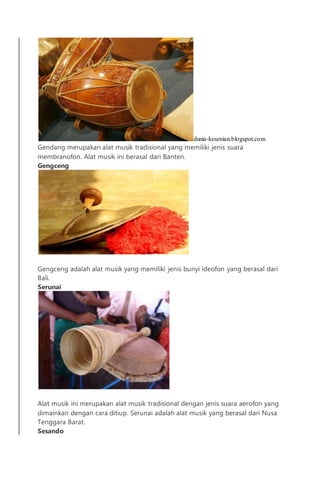 dunia-kesenian.blogspot.com
Gendang merupakan alat musik tradisional yang memiliki jenis suara
membranofon. Alat musik ini berasal dari Banten.
Gengceng
Gengceng adalah alat musik yang memiliki jenis bunyi ideofon yang berasal dari
Bali.
Serunai
Alat musik ini merupakan alat musik tradisional dengan jenis suara aerofon yang
dimainkan dengan cara ditiup. Serunai adalah alat musik yang berasal dari Nusa
Tenggara Barat.
Sesando
 