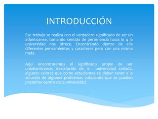 INTRODUCCIÓN
Ese trabajo se realiza con el verdadero significado de ser un
atlanticense, tomando sentido de pertenencia hacia lo q la
universidad nos ofrece. Encontrando dentro de ella
diferentes pensamientos y caracteres pero con una misma
meta.
Aquí encontraremos el significado propio de ser
uniatlanticense, descripción de la universidad soñada,
algunos valores que como estudiantes se deben tener y la
solución de algunos problemas cotidianos que se pueden
presentar dentro de la universidad.
 