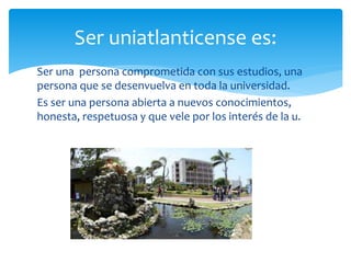 Ser una persona comprometida con sus estudios, una
persona que se desenvuelva en toda la universidad.
Es ser una persona abierta a nuevos conocimientos,
honesta, respetuosa y que vele por los interés de la u.
Ser uniatlanticense es:
 
