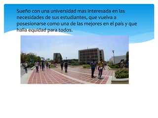 Sueño con una universidad mas interesada en las
necesidades de sus estudiantes, que vuelva a
posesionarse como una de las mejores en el país y que
halla equidad para todos.
 