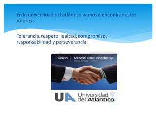 En la universidad del atlántico vamos a encontrar estos
valores:
Tolerancia, respeto, lealtad, compromiso,
responsabilidad y perseverancia.
 