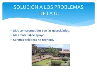  Mas comprometidos con las necesidades.
 Mas material de apoyo.
 Ser mas prácticos no teóricos.
SOLUCIÓN A LOS PROBLEMAS
DE LA U.
 