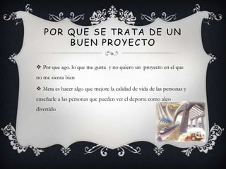 POR QUE SE TRATA DE UN
       BUEN PROYECTO

 Por que ago. lo que me gusta y no quiero un proyecto en el que
no me sienta bien

 Meta es hacer algo que mejore la calidad de vida de las personas y
enseñarle a las personas que pueden ver el deporte como algo
divertido
 