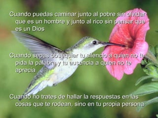 Cuando puedas caminar junto al pobre sin olvidar que es un hombre y junto al rico sin pensar que es un Dios Cuando sepas obsequiar tu silencio a quien no te pida la palabra y tu ausencia a quien no te aprecia Cuando no trates de hallar la respuestas en las cosas que te rodean, sino en tu propia persona 