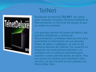 TelNetEmulación de terminal TELNET. Se utiliza para conectar a equipos remotos mediante la Red emulando un terminal del equipo al que se realiza la conexión.Los grandes centros de bases de datos y las grandes bibliotecas y centros de documentación, prestaban este servicio para suministrar la información de sus grandes bases de datos y catálogos, ya que en los primeros tiempos de Internet, los usuarios no disponían de ordenadores potentes o no contaban con el software pertinente para acceder a esas grandes bases de datos. Hoy son pocos los centros que mantienen este servicio, ya que muchos se han pasado a la World Wide Web.