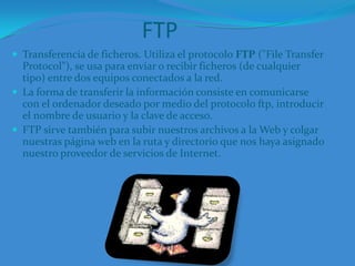 FTPTransferencia de ficheros. Utiliza el protocolo FTP ("File Transfer Protocol"), se usa para enviar o recibir ficheros (de cualquier tipo) entre dos equipos conectados a la red. La forma de transferir la información consiste en comunicarse con el ordenador deseado por medio del protocolo ftp, introducir el nombre de usuario y la clave de acceso.FTP sirve también para subir nuestros archivos a la Web y colgar nuestras página web en la ruta y directorio que nos haya asignado nuestro proveedor de servicios de Internet.