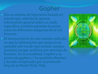GopherEra un sistema de hipertexto basado en menús que, además de aportar información general sobre un nodo específico, también permitía la unión entre las diferentes máquinas de la red Internet. El inconveniente de este sistema radicaba en que la información que aparecía en pantalla solo era de tipo textual, aunque permitía recoger archivos con otro tipo de formato. En la actualidad, Gopher y su protocolo gopher:// ha quedado obsoleto y ha sido remplazado por el protocolo http de la World Wide Web. 