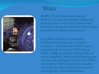 WaisWAIS ("Wide Area Information Service"). Como su nombre indica, se trata de otro servicio de información basado en bases de datos de ficheros que permiten su rápida localización. Se podían realizar las consultas mediante palabras clave en texto completo. El protocolo WAIS es una extensión de la norma ANSI Z39.50 (NISO 1988) para hacer búsquedas en texto completo. Muchas bibliotecas que ofrecen sus catálogos a través de OPACs vía Telnet y WAIS permitían acceder y consultar de forma simultánea en los catálogos de varias bibliotecas.
