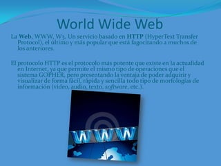 World Wide WebLa Web, WWW, W3. Un servicio basado en HTTP (HyperText Transfer Protocol), el último y más popular que está fagocitando a muchos de los anteriores.El protocolo HTTP es el protocolo más potente que existe en la actualidad en Internet, ya que permite el mismo tipo de operaciones que el sistema GOPHER, pero presentando la ventaja de poder adquirir y visualizar de forma fácil, rápida y sencilla todo tipo de morfologías de información (vídeo, audio, texto, software, etc.). 