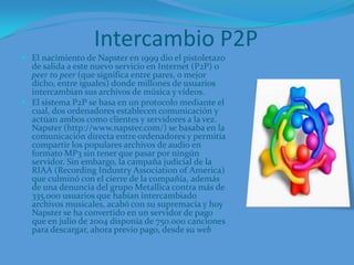 Intercambio P2PEl nacimiento de Napster en 1999 dio el pistoletazo de salida a este nuevo servicio en Internet (P2P) o peer to peer (que significa entre pares, o mejor dicho, entre iguales) donde millones de usuarios intercambian sus archivos de música y vídeos. El sistema P2P se basa en un protocolo mediante el cual, dos ordenadores establecen comunicación y actúan ambos como clientes y servidores a la vez. Napster (http://www.napster.com/) se basaba en la comunicación directa entre ordenadores y permitía compartir los populares archivos de audio en formato MP3 sin tener que pasar por ningún servidor. Sin embargo, la campaña judicial de la RIAA (RecordingIndustryAssociation of America) que culminó con el cierre de la compañía, además de una denuncia del grupo Metallica contra más de 335.000 usuarios que habían intercambiado archivos musicales, acabó con su supremacía y hoy Napster se ha convertido en un servidor de pago que en julio de 2004 disponía de 750.000 canciones para descargar, ahora previo pago, desde su web