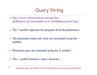 Query String


http://www.webserverhost.com/cgi-bin/
getBalance.cgi?accountId=scott+smith&password=tiger



The ? symbol separates the program from the parameters.



The parameter name and value are associated using the =
symbol.



Parameter pairs are separated using the & symbol.



The + symbol denotes a space character.
Ravi Kant Sahu, Asst. Professor @ Lovely Professional University, Punjab (India)

 