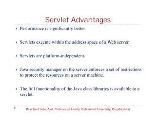 Servlet Advantages


Performance is significantly better.



Servlets execute within the address space of a Web server.



Servlets are platform-independent.



Java security manager on the server enforces a set of restrictions
to protect the resources on a server machine.



The full functionality of the Java class libraries is available to a
servlet.
Ravi Kant Sahu, Asst. Professor @ Lovely Professional University, Punjab (India)

 