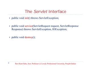 The Servlet Interface


public void init() throws ServletException;



public void service(ServletRequest request, ServletResponse
Response) throws ServletException, IOException;



public void destroy();

Ravi Kant Sahu, Asst. Professor @ Lovely Professional University, Punjab (India)

 