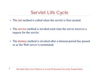 Servlet Life Cycle


The init method is called when the servlet is first created.



The service method is invoked each time the server receives a
request for the servlet.



The destroy method is invoked after a timeout period has passed
or as the Web server is terminated.

Ravi Kant Sahu, Asst. Professor @ Lovely Professional University, Punjab (India)

 
